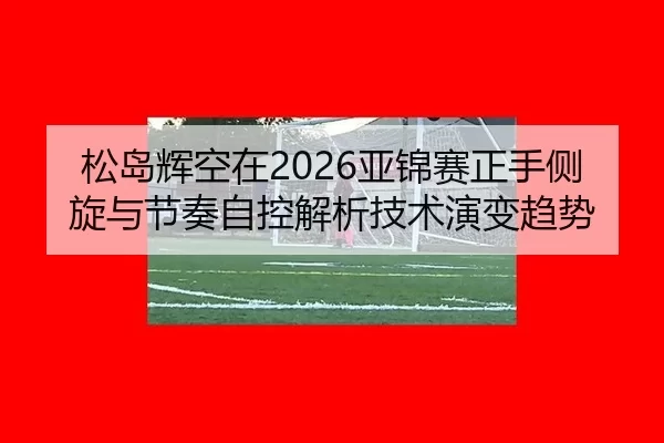 松岛辉空在2026亚锦赛正手侧旋与节奏自控解析技术演变趋势